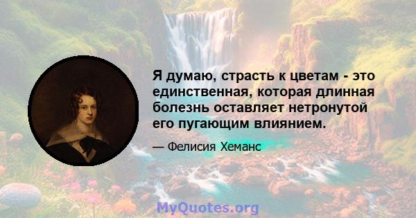 Я думаю, страсть к цветам - это единственная, которая длинная болезнь оставляет нетронутой его пугающим влиянием.