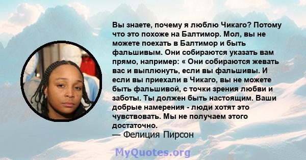 Вы знаете, почему я люблю Чикаго? Потому что это похоже на Балтимор. Мол, вы не можете поехать в Балтимор и быть фальшивым. Они собираются указать вам прямо, например: « Они собираются жевать вас и выплюнуть, если вы