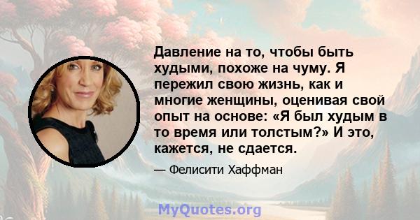 Давление на то, чтобы быть худыми, похоже на чуму. Я пережил свою жизнь, как и многие женщины, оценивая свой опыт на основе: «Я был худым в то время или толстым?» И это, кажется, не сдается.