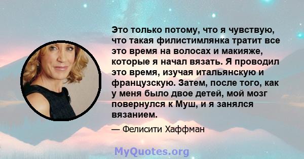 Это только потому, что я чувствую, что такая филистимлянка тратит все это время на волосах и макияже, которые я начал вязать. Я проводил это время, изучая итальянскую и французскую. Затем, после того, как у меня было