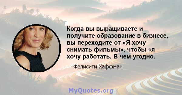 Когда вы выращиваете и получите образование в бизнесе, вы переходите от «Я хочу снимать фильмы», чтобы «я хочу работать. В чем угодно.