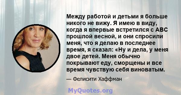 Между работой и детьми я больше никого не вижу. Я имею в виду, когда я впервые встретился с ABC прошлой весной, и они спросили меня, что я делаю в последнее время, я сказал: «Ну и дела, у меня двое детей. Меня обычно