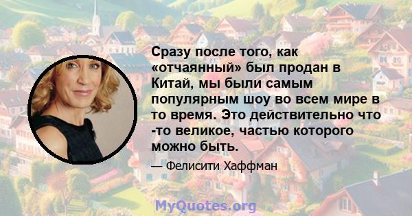 Сразу после того, как «отчаянный» был продан в Китай, мы были самым популярным шоу во всем мире в то время. Это действительно что -то великое, частью которого можно быть.