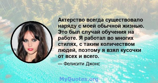 Актерство всегда существовало наряду с моей обычной жизнью. Это был случай обучения на работе. Я работал во многих стилях, с таким количеством людей, поэтому я взял кусочки от всех и всего.