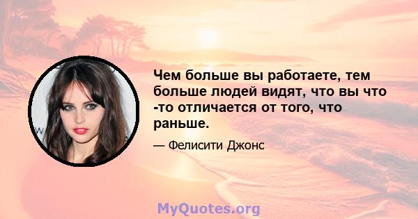 Чем больше вы работаете, тем больше людей видят, что вы что -то отличается от того, что раньше.