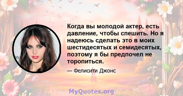 Когда вы молодой актер, есть давление, чтобы спешить. Но я надеюсь сделать это в моих шестидесятых и семидесятых, поэтому я бы предпочел не торопиться.