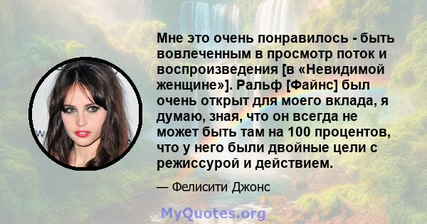 Мне это очень понравилось - быть вовлеченным в просмотр поток и воспроизведения [в «Невидимой женщине»]. Ральф [Файнс] был очень открыт для моего вклада, я думаю, зная, что он всегда не может быть там на 100 процентов,