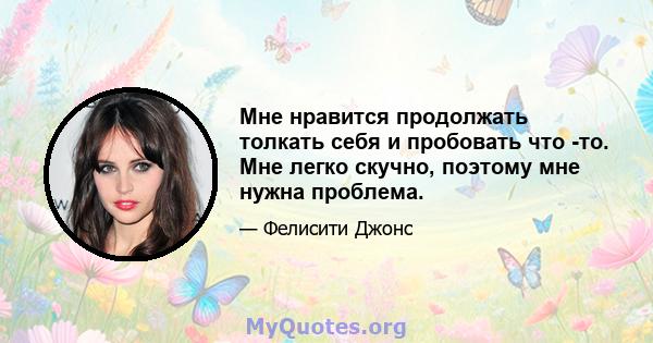 Мне нравится продолжать толкать себя и пробовать что -то. Мне легко скучно, поэтому мне нужна проблема.