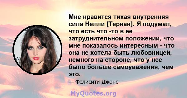 Мне нравится тихая внутренняя сила Нелли [Тернан]. Я подумал, что есть что -то в ее затруднительном положении, что мне показалось интересным - что она не хотела быть любовницей, немного на стороне, что у нее было больше 