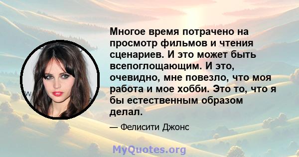 Многое время потрачено на просмотр фильмов и чтения сценариев. И это может быть всепоглощающим. И это, очевидно, мне повезло, что моя работа и мое хобби. Это то, что я бы естественным образом делал.