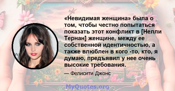 «Невидимая женщина» была о том, чтобы честно попытаться показать этот конфликт в [Нелли Тернан] женщине, между ее собственной идентичностью, а также влюблен в кого -то, кто, я думаю, предъявил у нее очень высокие