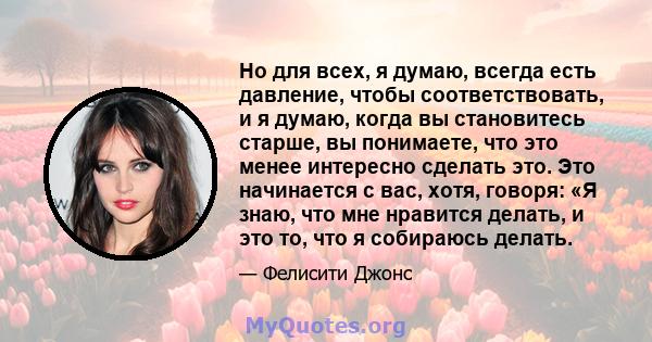 Но для всех, я думаю, всегда есть давление, чтобы соответствовать, и я думаю, когда вы становитесь старше, вы понимаете, что это менее интересно сделать это. Это начинается с вас, хотя, говоря: «Я знаю, что мне нравится 