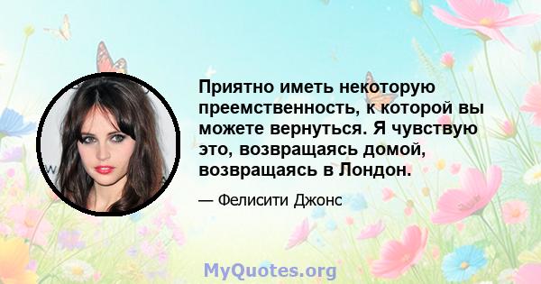 Приятно иметь некоторую преемственность, к которой вы можете вернуться. Я чувствую это, возвращаясь домой, возвращаясь в Лондон.