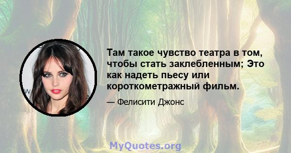 Там такое чувство театра в том, чтобы стать заклебленным; Это как надеть пьесу или короткометражный фильм.