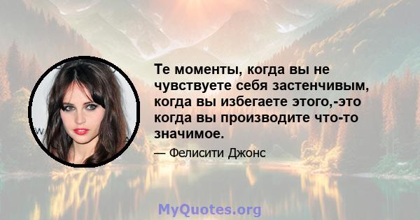 Те моменты, когда вы не чувствуете себя застенчивым, когда вы избегаете этого,-это когда вы производите что-то значимое.