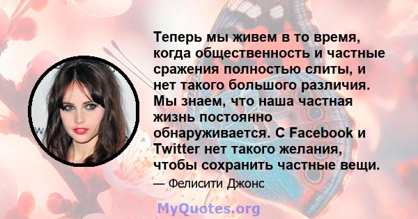 Теперь мы живем в то время, когда общественность и частные сражения полностью слиты, и нет такого большого различия. Мы знаем, что наша частная жизнь постоянно обнаруживается. С Facebook и Twitter нет такого желания,