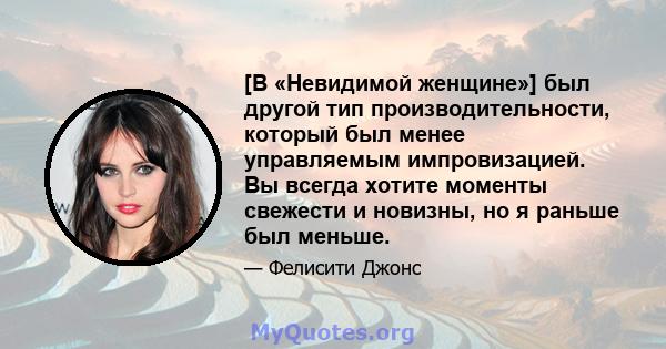 [В «Невидимой женщине»] был другой тип производительности, который был менее управляемым импровизацией. Вы всегда хотите моменты свежести и новизны, но я раньше был меньше.