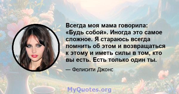 Всегда моя мама говорила: «Будь собой». Иногда это самое сложное. Я стараюсь всегда помнить об этом и возвращаться к этому и иметь силы в том, кто вы есть. Есть только один ты.