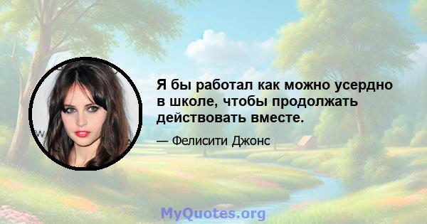 Я бы работал как можно усердно в школе, чтобы продолжать действовать вместе.