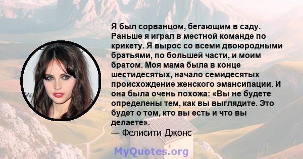 Я был сорванцом, бегающим в саду. Раньше я играл в местной команде по крикету. Я вырос со всеми двоюродными братьями, по большей части, и моим братом. Моя мама была в конце шестидесятых, начало семидесятых происхождение 