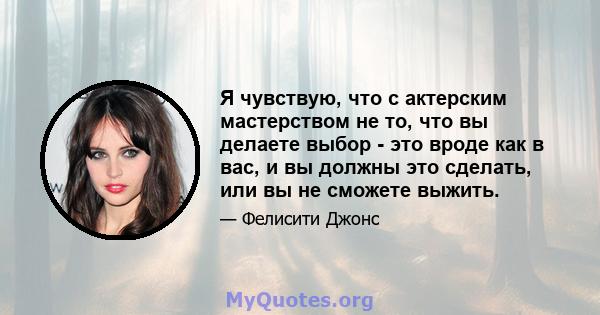 Я чувствую, что с актерским мастерством не то, что вы делаете выбор - это вроде как в вас, и вы должны это сделать, или вы не сможете выжить.