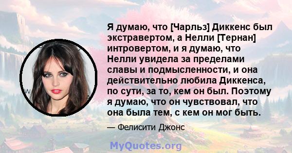 Я думаю, что [Чарльз] Диккенс был экстравертом, а Нелли [Тернан] интровертом, и я думаю, что Нелли увидела за пределами славы и подмысленности, и она действительно любила Диккенса, по сути, за то, кем он был. Поэтому я