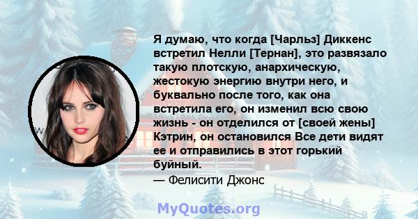 Я думаю, что когда [Чарльз] Диккенс встретил Нелли [Тернан], это развязало такую ​​плотскую, анархическую, жестокую энергию внутри него, и буквально после того, как она встретила его, он изменил всю свою жизнь - он