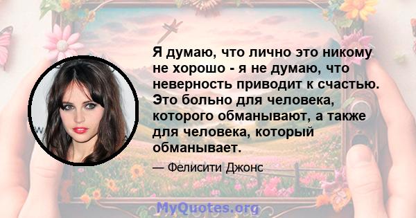 Я думаю, что лично это никому не хорошо - я не думаю, что неверность приводит к счастью. Это больно для человека, которого обманывают, а также для человека, который обманывает.