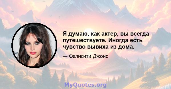 Я думаю, как актер, вы всегда путешествуете. Иногда есть чувство вывиха из дома.