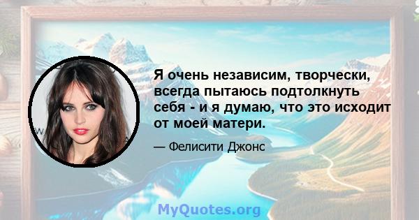 Я очень независим, творчески, всегда пытаюсь подтолкнуть себя - и я думаю, что это исходит от моей матери.