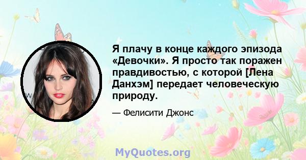 Я плачу в конце каждого эпизода «Девочки». Я просто так поражен правдивостью, с которой [Лена Данхэм] передает человеческую природу.