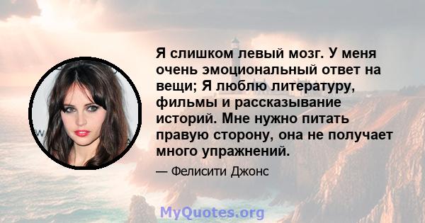 Я слишком левый мозг. У меня очень эмоциональный ответ на вещи; Я люблю литературу, фильмы и рассказывание историй. Мне нужно питать правую сторону, она не получает много упражнений.