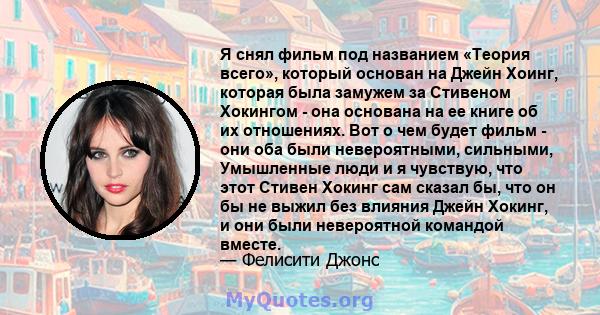 Я снял фильм под названием «Теория всего», который основан на Джейн Хоинг, которая была замужем за Стивеном Хокингом - она ​​основана на ее книге об их отношениях. Вот о чем будет фильм - они оба были невероятными,