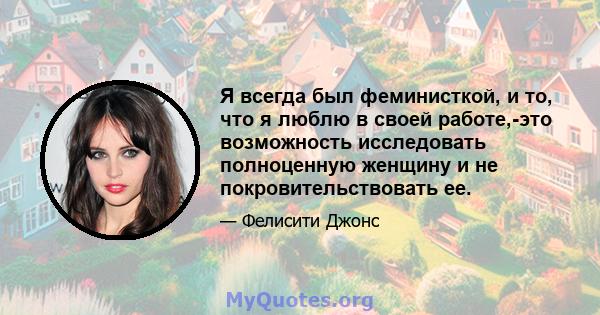 Я всегда был феминисткой, и то, что я люблю в своей работе,-это возможность исследовать полноценную женщину и не покровительствовать ее.