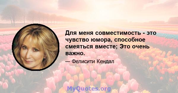 Для меня совместимость - это чувство юмора, способное смеяться вместе; Это очень важно.