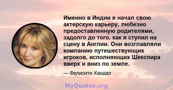 Именно в Индии я начал свою актерскую карьеру, любезно предоставленную родителями, задолго до того, как я ступил на сцену в Англии. Они возглавляли компанию путешествующих игроков, исполняющих Шекспира вверх и вниз по