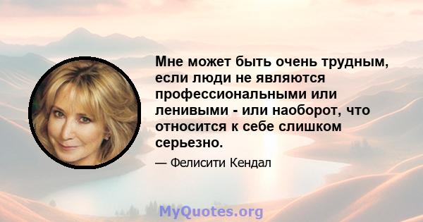 Мне может быть очень трудным, если люди не являются профессиональными или ленивыми - или наоборот, что относится к себе слишком серьезно.