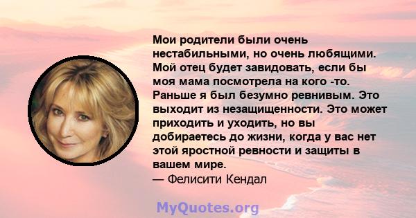 Мои родители были очень нестабильными, но очень любящими. Мой отец будет завидовать, если бы моя мама посмотрела на кого -то. Раньше я был безумно ревнивым. Это выходит из незащищенности. Это может приходить и уходить,