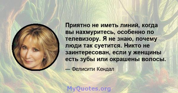 Приятно не иметь линий, когда вы нахмуритесь, особенно по телевизору. Я не знаю, почему люди так суетится. Никто не заинтересован, если у женщины есть зубы или окрашены волосы.