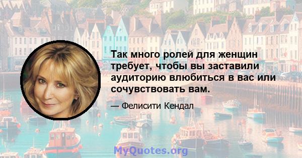 Так много ролей для женщин требует, чтобы вы заставили аудиторию влюбиться в вас или сочувствовать вам.