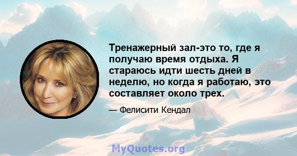 Тренажерный зал-это то, где я получаю время отдыха. Я стараюсь идти шесть дней в неделю, но когда я работаю, это составляет около трех.