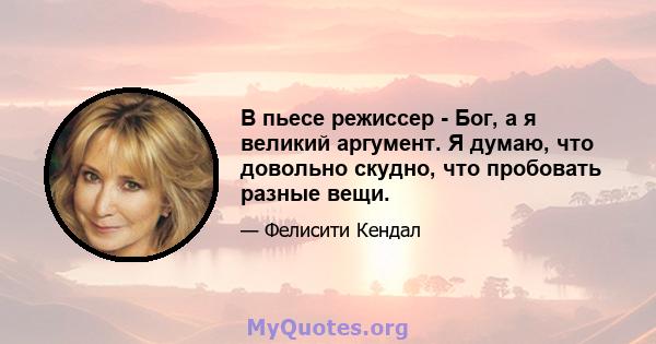 В пьесе режиссер - Бог, а я великий аргумент. Я думаю, что довольно скудно, что пробовать разные вещи.