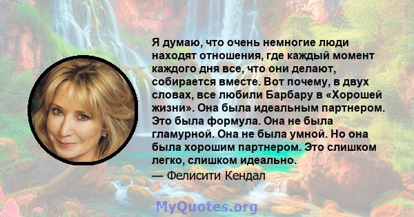 Я думаю, что очень немногие люди находят отношения, где каждый момент каждого дня все, что они делают, собирается вместе. Вот почему, в двух словах, все любили Барбару в «Хорошей жизни». Она была идеальным партнером.