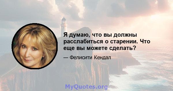 Я думаю, что вы должны расслабиться о старении. Что еще вы можете сделать?