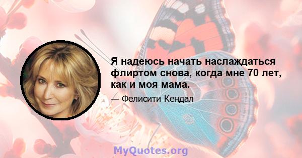 Я надеюсь начать наслаждаться флиртом снова, когда мне 70 лет, как и моя мама.