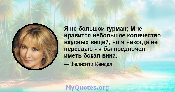 Я не большой гурман; Мне нравится небольшое количество вкусных вещей, но я никогда не переедаю - я бы предпочел иметь бокал вина.