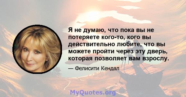 Я не думаю, что пока вы не потеряете кого-то, кого вы действительно любите, что вы можете пройти через эту дверь, которая позволяет вам взрослу.