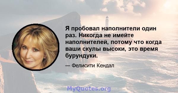 Я пробовал наполнители один раз. Никогда не имейте наполнителей, потому что когда ваши скулы высоки, это время бурундуки.