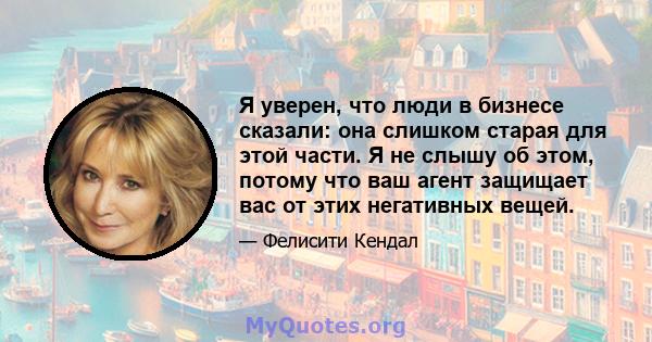 Я уверен, что люди в бизнесе сказали: она слишком старая для этой части. Я не слышу об этом, потому что ваш агент защищает вас от этих негативных вещей.