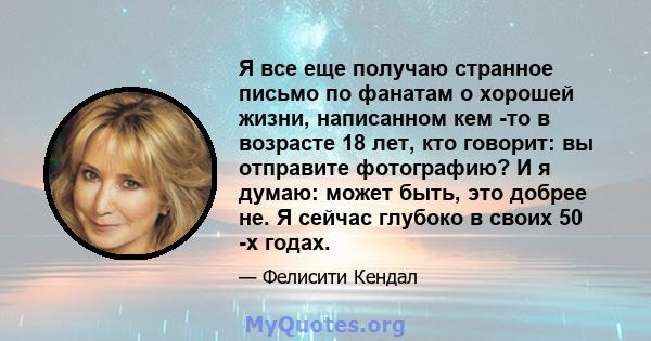 Я все еще получаю странное письмо по фанатам о хорошей жизни, написанном кем -то в возрасте 18 лет, кто говорит: вы отправите фотографию? И я думаю: может быть, это добрее не. Я сейчас глубоко в своих 50 -х годах.